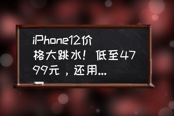 iphone12今天买合适么 iPhone12价格大跳水！低至4799元，还用等iPhone 13吗？