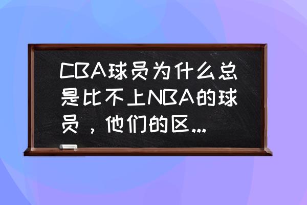 nba球员之间的差距是怎么出现的 CBA球员为什么总是比不上NBA的球员，他们的区别在哪儿？