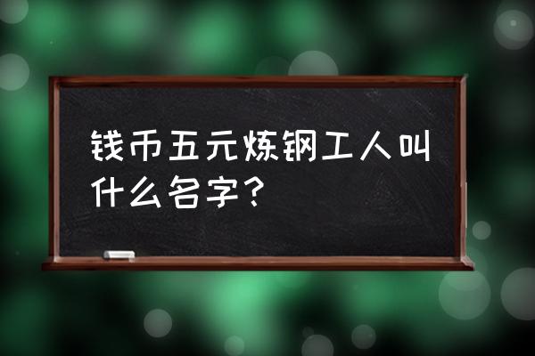 第三版炼钢伍圆价格表 钱币五元炼钢工人叫什么名字？