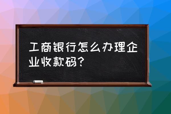 工商银行可以办免费二维码么 工商银行怎么办理企业收款码？