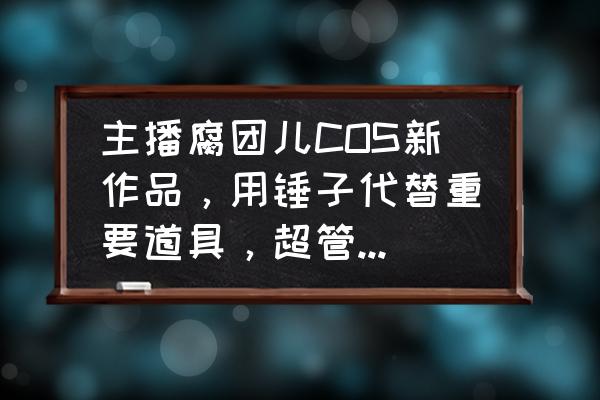 主播手把手教你cos 主播腐团儿COS新作品，用锤子代替重要道具，超管这次没警告，你有何看法？