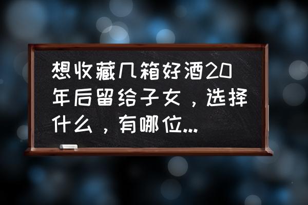 现在有什么东西有收藏价值 想收藏几箱好酒20年后留给子女，选择什么，有哪位懂酒的朋友指点下？