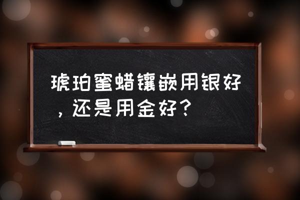 琥珀蜜蜡哪三种不能买 琥珀蜜蜡镶嵌用银好，还是用金好？