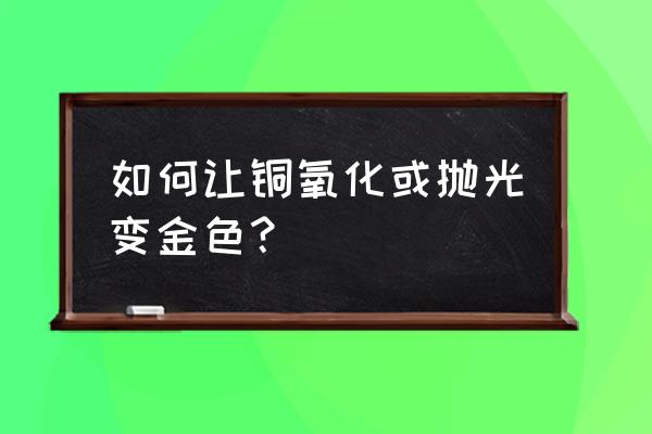 抛光的铜怎么弄成古铜 如何让铜氧化或抛光变金色？