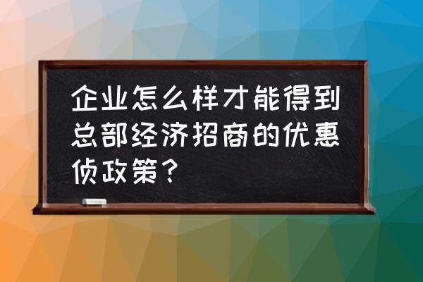 总部经济招商的具体政策是什么呢 企业怎么样才能得到总部经济招商的优惠侦政策？