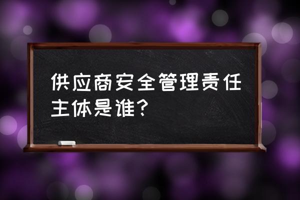 一个企业供应链管理完整过程 供应商安全管理责任主体是谁？