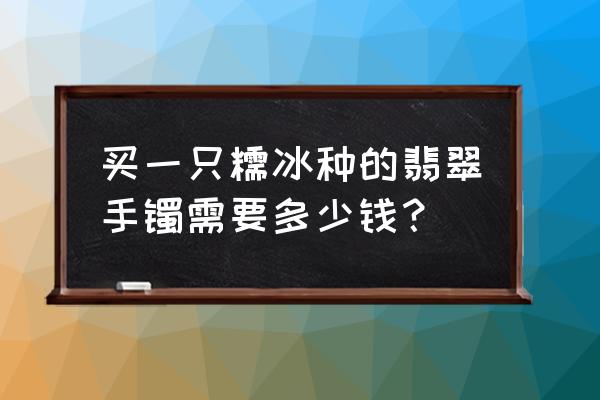 冰种玉价值多少 买一只糯冰种的翡翠手镯需要多少钱？