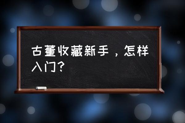 古玩收藏知识入门汇总 古董收藏新手，怎样入门？