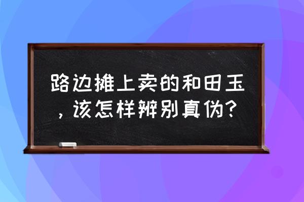 地摊和田玉怎么辨别真假 路边摊上卖的和田玉，该怎样辨别真伪？