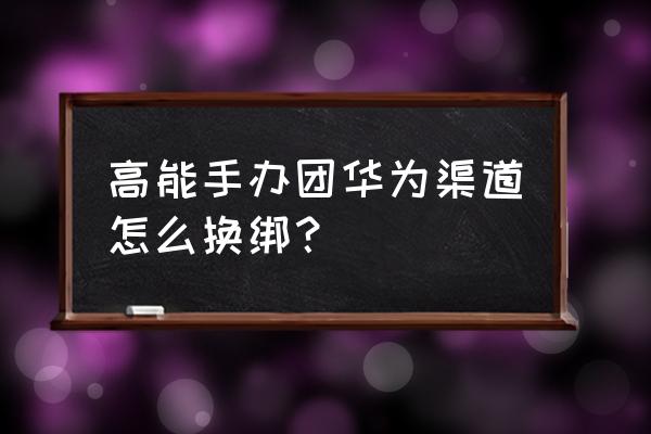 高能手办团怎么操作 高能手办团华为渠道怎么换绑？