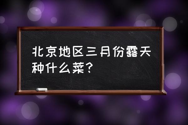 新手怎么在露天地里种菜 北京地区三月份露天种什么菜？