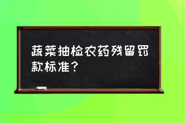 抽检不良超标的货怎么处理 蔬菜抽检农药残留罚款标准？