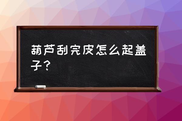 开口葫芦如何自己做盖子 葫芦刮完皮怎么起盖子？