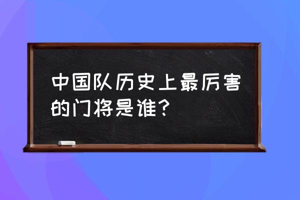 世界足坛历史十大顶级门将 中国队历史上最厉害的门将是谁？