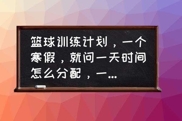 篮球训练正规方法 篮球训练计划，一个寒假，就问一天时间怎么分配，一天大概要练多长时间，早上还是晚上？