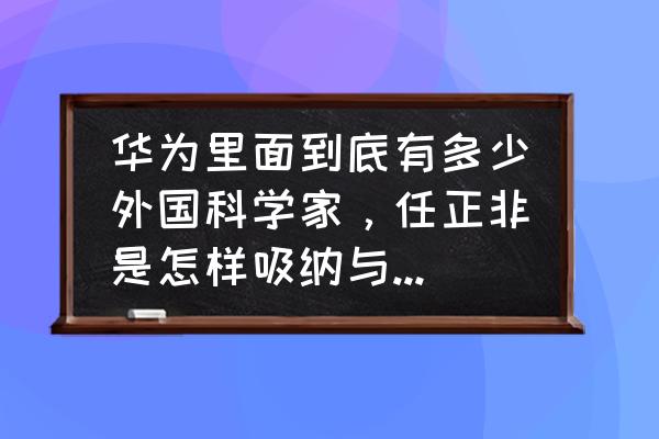 修仙掌门人招募弟子 华为里面到底有多少外国科学家，任正非是怎样吸纳与管理他们的？