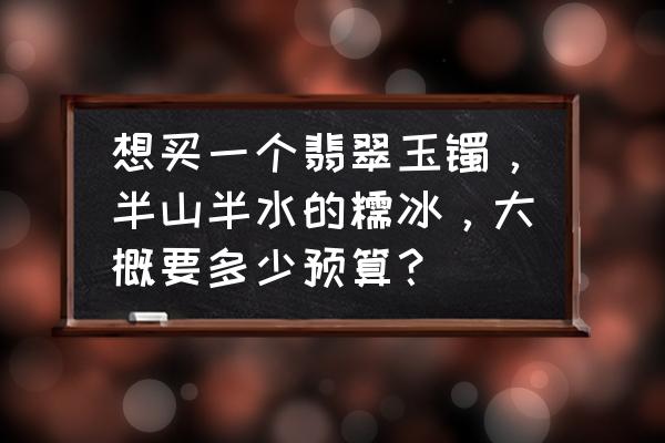 翡翠糯冰的价值 想买一个翡翠玉镯，半山半水的糯冰，大概要多少预算？