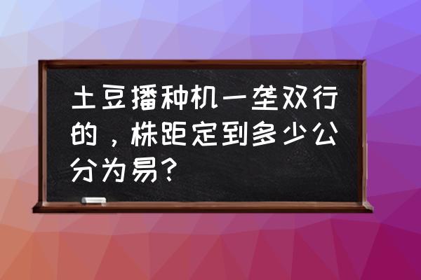 土豆播种机图片大全 土豆播种机一垄双行的，株距定到多少公分为易？