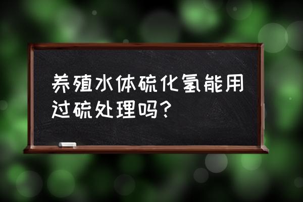 怎么去除池塘底部硫化氢 养殖水体硫化氢能用过硫处理吗？