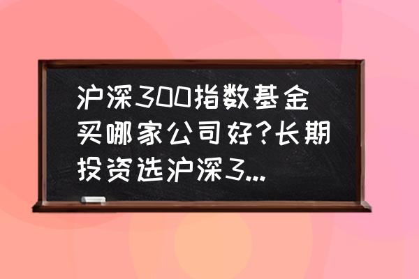 沪深300指数估值实时查询 沪深300指数基金买哪家公司好?长期投资选沪深300还是中证500？