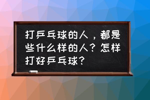 打乒乓球的真实感悟 打乒乓球的人，都是些什么样的人？怎样打好乒乓球？