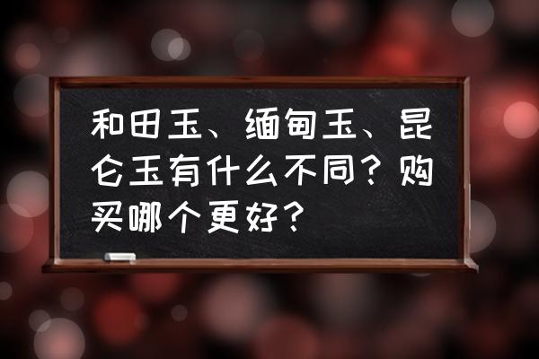 和田玉和青海玉哪个好 和田玉、缅甸玉、昆仑玉有什么不同？购买哪个更好？