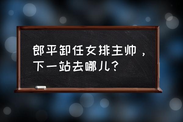 郎平又任女排主教练了吗 郎平卸任女排主帅，下一站去哪儿？