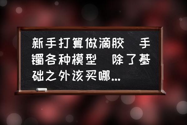 模型制作教程纯新手 新手打算做滴胶（手镯各种模型）除了基础之外该买哪些工具？