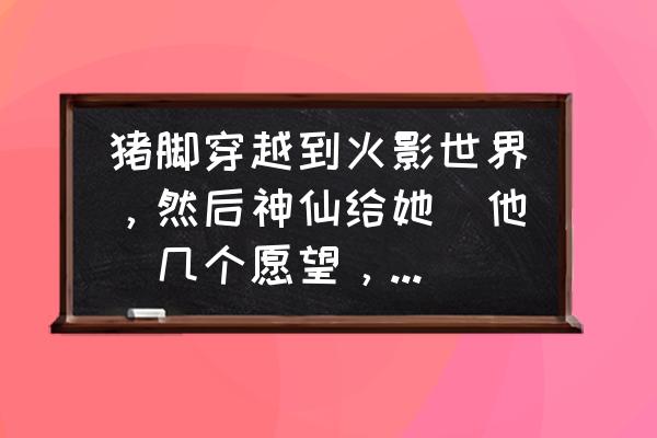 火影世界开始穿越之旅 猪脚穿越到火影世界，然后神仙给她（他）几个愿望，总之猪脚要很强很强大，基本上无敌。急~~~？