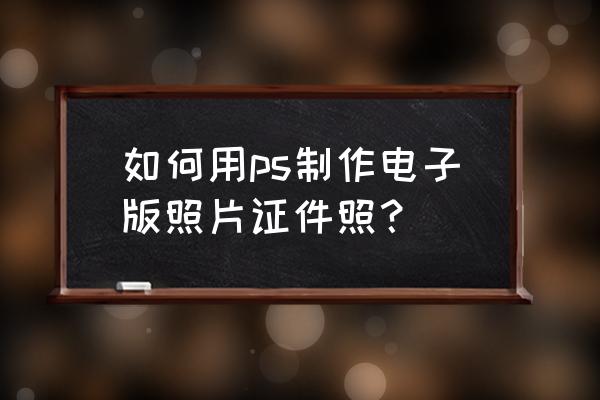 用ps做证件照步骤 如何用ps制作电子版照片证件照？