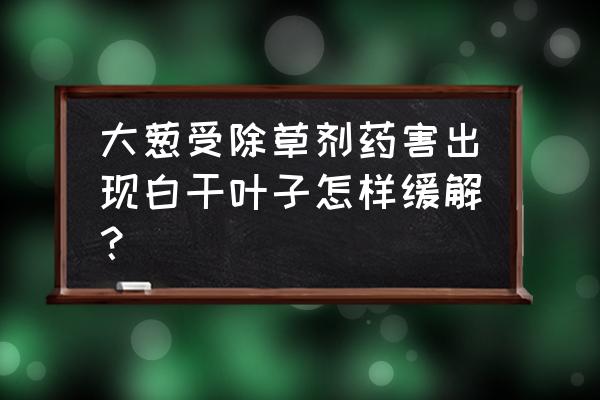 误打了草甘膦怎么挽救 大葱受除草剂药害出现白干叶子怎样缓解？