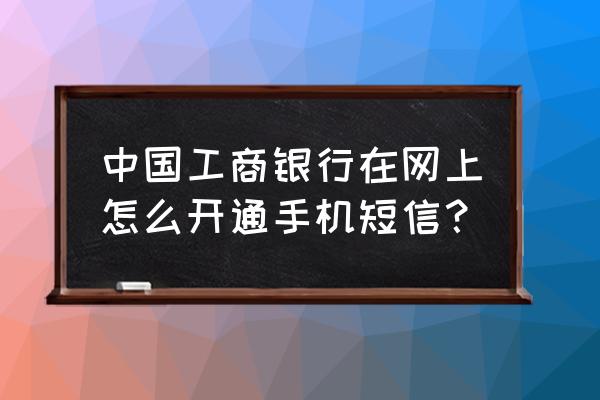 工商银行怎么开通短信到账提醒 中国工商银行在网上怎么开通手机短信？