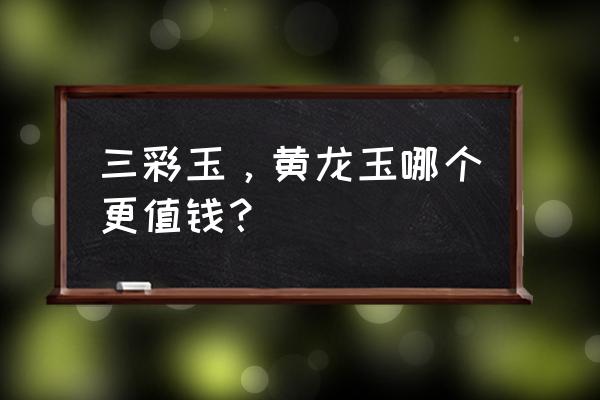 黄龙玉和翡翠的区别在哪里啊 三彩玉，黄龙玉哪个更值钱？