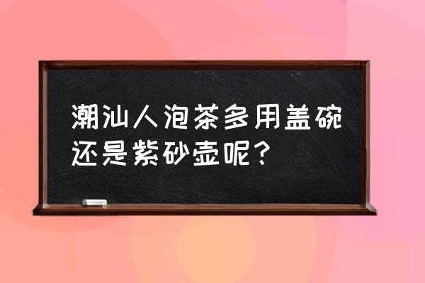 盖碗紫砂壶哪种最好 潮汕人泡茶多用盖碗还是紫砂壶呢？