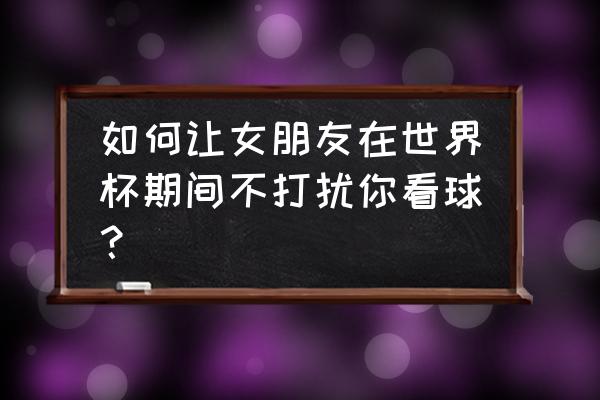 跟女朋友看世界杯要注意的 如何让女朋友在世界杯期间不打扰你看球？