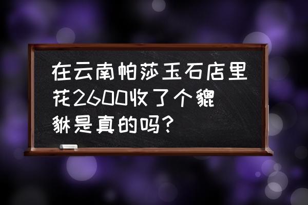 玉石摆件貔貅价格表 在云南帕莎玉石店里花2600收了个貔貅是真的吗？