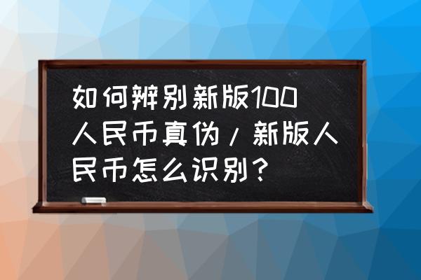 新版人民币的鉴别方法 如何辨别新版100人民币真伪/新版人民币怎么识别？