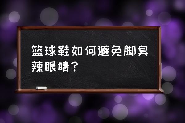 如何防止打篮球脚趾盖受伤 篮球鞋如何避免脚臭辣眼睛？