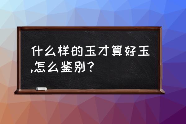 怎样鉴定玉是真的吗 什么样的玉才算好玉,怎么鉴别？