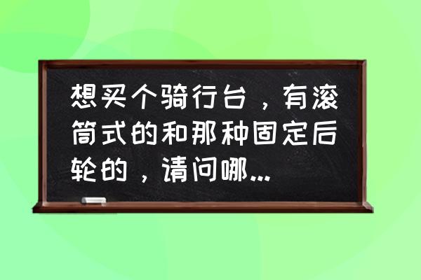 如何使用滚筒骑行台进行科学训练 想买个骑行台，有滚筒式的和那种固定后轮的，请问哪种好?大家用过的给点意见，谢谢？