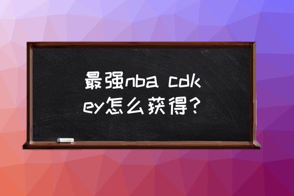 最强nbacdkey兑换码大全有效 最强nba cdkey怎么获得？