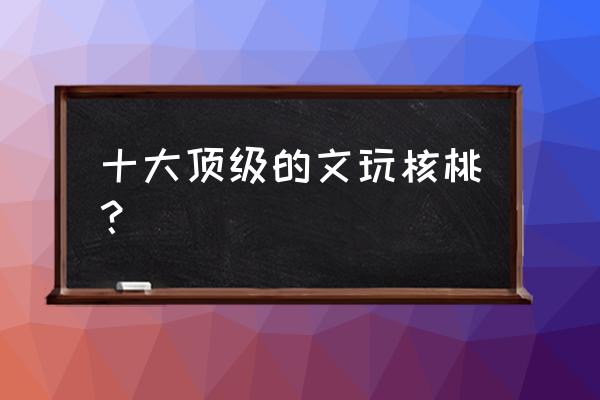 文玩核桃种类选哪种好 十大顶级的文玩核桃？