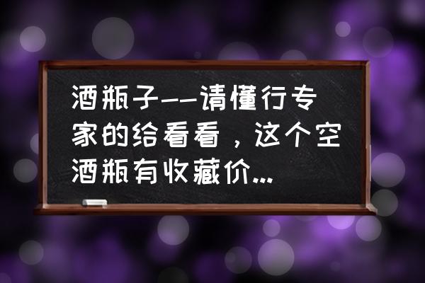 酒瓶收藏 酒瓶子--请懂行专家的给看看，这个空酒瓶有收藏价值吗?想卖掉不知道值钱不？