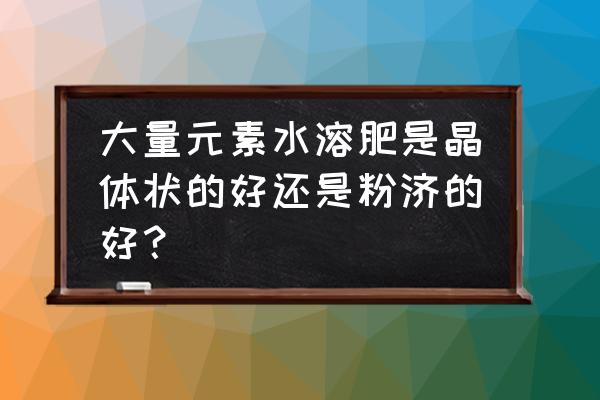 大量元素水溶肥哪个产品好用实测 大量元素水溶肥是晶体状的好还是粉济的好？