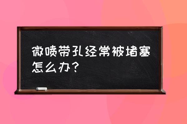 滴灌管子堵了怎么解决 微喷带孔经常被堵塞怎么办？